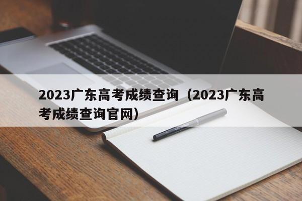 2023广东高考成绩查询（2023广东高考成绩查询官网）（广东高考成绩公布时间23）