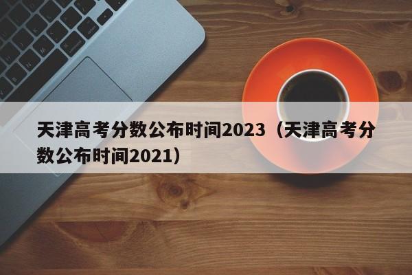 天津高考分数公布时间2023（天津高考分数公布时间2021）（天津高考分数2021年公布时间）