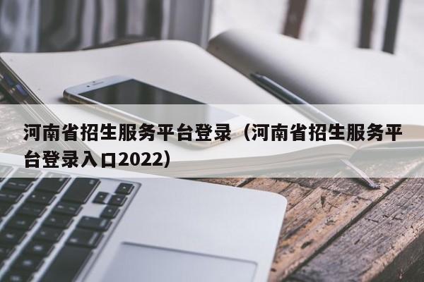 河南省招生服务平台登录（河南省招生服务平台登录入口2022）（河南省招生服务平台官网登录2020）