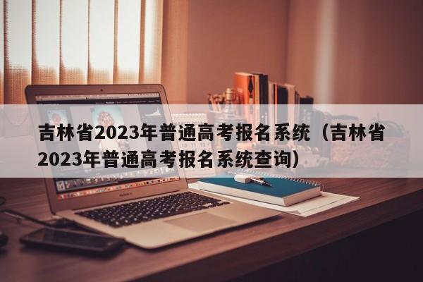 吉林省2023年普通高考报名系统（吉林省2023年普通高考报名系统查询）（吉林省二零二一年普通高考报名系统）