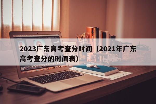 2023广东高考查分时间（2021年广东高考查分的时间表）（广东省高考查分时间2021）